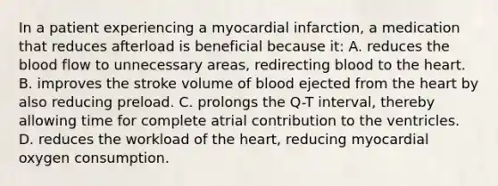 In a patient experiencing a myocardial​ infarction, a medication that reduces afterload is beneficial because​ it: A. reduces the blood flow to unnecessary​ areas, redirecting blood to the heart. B. improves the stroke volume of blood ejected from the heart by also reducing preload. C. prolongs the​ Q-T interval, thereby allowing time for complete atrial contribution to the ventricles. D. reduces the workload of the​ heart, reducing myocardial oxygen consumption.