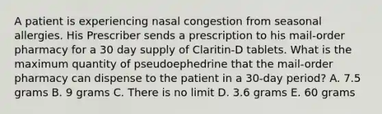 A patient is experiencing nasal congestion from seasonal allergies. His Prescriber sends a prescription to his mail-order pharmacy for a 30 day supply of Claritin-D tablets. What is the maximum quantity of pseudoephedrine that the mail-order pharmacy can dispense to the patient in a 30-day period? A. 7.5 grams B. 9 grams C. There is no limit D. 3.6 grams E. 60 grams