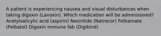 A patient is experiencing nausea and visual disturbances when taking digoxin (Lanoxin). Which medication will be administered? Acetylsalicylic acid (aspirin) Nesiritide (Natrecor) Felbamate (Felbatol) Digoxin immune fab (Digibind)