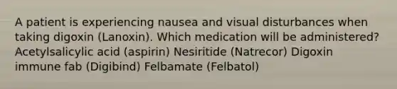 A patient is experiencing nausea and visual disturbances when taking digoxin (Lanoxin). Which medication will be administered? Acetylsalicylic acid (aspirin) Nesiritide (Natrecor) Digoxin immune fab (Digibind) Felbamate (Felbatol)