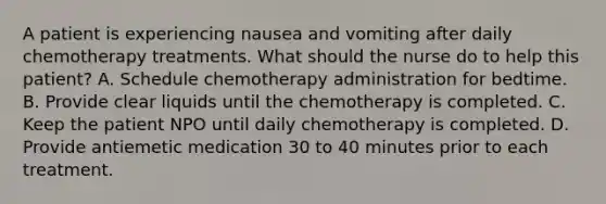 A patient is experiencing nausea and vomiting after daily chemotherapy treatments. What should the nurse do to help this patient? A. Schedule chemotherapy administration for bedtime. B. Provide clear liquids until the chemotherapy is completed. C. Keep the patient NPO until daily chemotherapy is completed. D. Provide antiemetic medication 30 to 40 minutes prior to each treatment.