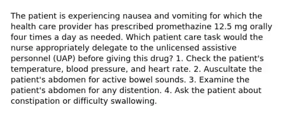 The patient is experiencing nausea and vomiting for which the health care provider has prescribed promethazine 12.5 mg orally four times a day as needed. Which patient care task would the nurse appropriately delegate to the unlicensed assistive personnel (UAP) before giving this drug? 1. Check the patient's temperature, blood pressure, and heart rate. 2. Auscultate the patient's abdomen for active bowel sounds. 3. Examine the patient's abdomen for any distention. 4. Ask the patient about constipation or difficulty swallowing.