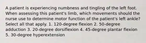 A patient is experiencing numbness and tingling of the left foot. When assessing this patient's limb, which movements should the nurse use to determine motor function of the patient's left ankle? Select all that apply. 1. 120-degree flexion 2. 50-degree adduction 3. 20-degree dorsiflexion 4. 45-degree plantar flexion 5. 30-degree hyperextension