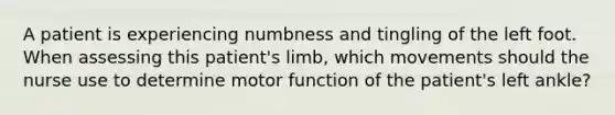 A patient is experiencing numbness and tingling of the left foot. When assessing this​ patient's limb, which movements should the nurse use to determine motor function of the​ patient's left​ ankle?