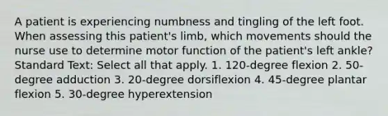 A patient is experiencing numbness and tingling of the left foot. When assessing this patient's limb, which movements should the nurse use to determine motor function of the patient's left ankle? Standard Text: Select all that apply. 1. 120-degree flexion 2. 50-degree adduction 3. 20-degree dorsiflexion 4. 45-degree plantar flexion 5. 30-degree hyperextension