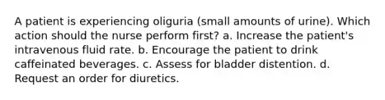 A patient is experiencing oliguria (small amounts of urine). Which action should the nurse perform first? a. Increase the patient's intravenous fluid rate. b. Encourage the patient to drink caffeinated beverages. c. Assess for bladder distention. d. Request an order for diuretics.