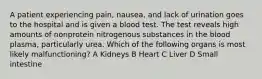 A patient experiencing pain, nausea, and lack of urination goes to the hospital and is given a blood test. The test reveals high amounts of nonprotein nitrogenous substances in the blood plasma, particularly urea. Which of the following organs is most likely malfunctioning? A Kidneys B Heart C Liver D Small intestine