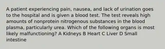 A patient experiencing pain, nausea, and lack of urination goes to the hospital and is given a blood test. The test reveals high amounts of nonprotein nitrogenous substances in the blood plasma, particularly urea. Which of the following organs is most likely malfunctioning? A Kidneys B Heart C Liver D Small intestine