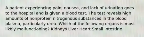 A patient experiencing pain, nausea, and lack of urination goes to the hospital and is given a blood test. The test reveals high amounts of nonprotein nitrogenous substances in the blood plasma, particularly urea. Which of the following organs is most likely malfunctioning? Kidneys Liver Heart Small intestine