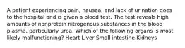 A patient experiencing pain, nausea, and lack of urination goes to the hospital and is given a blood test. The test reveals high amounts of nonprotein nitrogenous substances in the blood plasma, particularly urea. Which of the following organs is most likely malfunctioning? Heart Liver Small intestine Kidneys