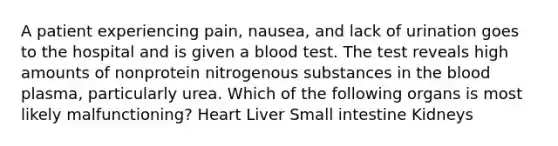 A patient experiencing pain, nausea, and lack of urination goes to the hospital and is given a blood test. The test reveals high amounts of nonprotein nitrogenous substances in the blood plasma, particularly urea. Which of the following organs is most likely malfunctioning? Heart Liver Small intestine Kidneys