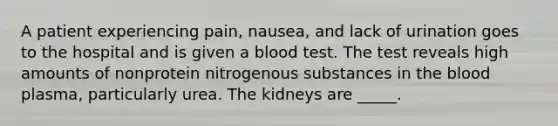 A patient experiencing pain, nausea, and lack of urination goes to the hospital and is given a blood test. The test reveals high amounts of nonprotein nitrogenous substances in the blood plasma, particularly urea. The kidneys are _____.