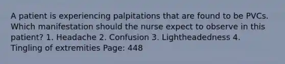 A patient is experiencing palpitations that are found to be PVCs. Which manifestation should the nurse expect to observe in this patient? 1. Headache 2. Confusion 3. Lightheadedness 4. Tingling of extremities Page: 448