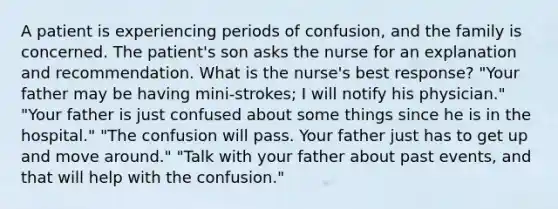 A patient is experiencing periods of confusion, and the family is concerned. The patient's son asks the nurse for an explanation and recommendation. What is the nurse's best response? "Your father may be having mini-strokes; I will notify his physician." "Your father is just confused about some things since he is in the hospital." "The confusion will pass. Your father just has to get up and move around." "Talk with your father about past events, and that will help with the confusion."