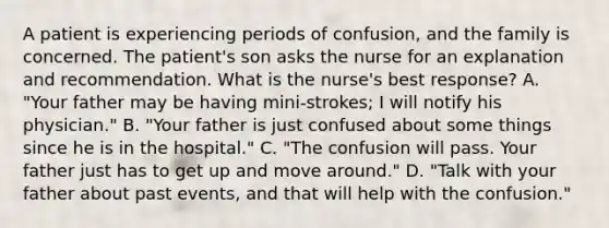 A patient is experiencing periods of confusion, and the family is concerned. The patient's son asks the nurse for an explanation and recommendation. What is the nurse's best response? A. "Your father may be having mini-strokes; I will notify his physician." B. "Your father is just confused about some things since he is in the hospital." C. "The confusion will pass. Your father just has to get up and move around." D. "Talk with your father about past events, and that will help with the confusion."