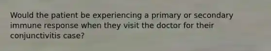 Would the patient be experiencing a primary or secondary immune response when they visit the doctor for their conjunctivitis case?