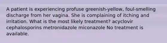 A patient is experiencing profuse greenish-yellow, foul-smelling discharge from her vagina. She is complaining of itching and irritation. What is the most likely treatment? acyclovir cephalosporins metronidazole miconazole No treatment is available.