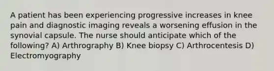 A patient has been experiencing progressive increases in knee pain and diagnostic imaging reveals a worsening effusion in the synovial capsule. The nurse should anticipate which of the following? A) Arthrography B) Knee biopsy C) Arthrocentesis D) Electromyography