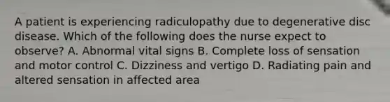 A patient is experiencing radiculopathy due to degenerative disc disease. Which of the following does the nurse expect to observe? A. Abnormal vital signs B. Complete loss of sensation and motor control C. Dizziness and vertigo D. Radiating pain and altered sensation in affected area