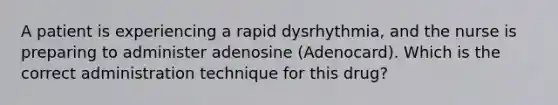 A patient is experiencing a rapid dysrhythmia, and the nurse is preparing to administer adenosine (Adenocard). Which is the correct administration technique for this drug?