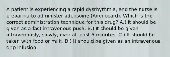 A patient is experiencing a rapid dysrhythmia, and the nurse is preparing to administer adensoine (Adenocard). Which is the correct administration technique for this drug? A.) It should be given as a fast intravenous push. B.) It should be given intravenously, slowly, over at least 5 minutes. C.) It should be taken with food or milk. D.) It should be given as an intravenous drip infusion.