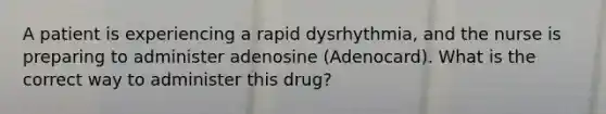 A patient is experiencing a rapid dysrhythmia, and the nurse is preparing to administer adenosine (Adenocard). What is the correct way to administer this drug?