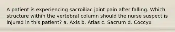 A patient is experiencing sacroiliac joint pain after falling. Which structure within the vertebral column should the nurse suspect is injured in this patient? a. Axis b. Atlas c. Sacrum d. Coccyx