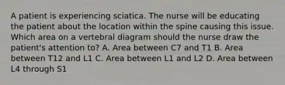 A patient is experiencing sciatica. The nurse will be educating the patient about the location within the spine causing this issue. Which area on a vertebral diagram should the nurse draw the patient's attention to? A. Area between C7 and T1 B. Area between T12 and L1 C. Area between L1 and L2 D. Area between L4 through S1