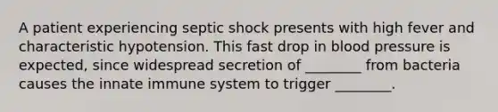 A patient experiencing septic shock presents with high fever and characteristic hypotension. This fast drop in blood pressure is expected, since widespread secretion of ________ from bacteria causes the innate immune system to trigger ________.