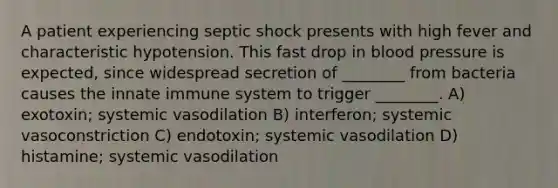 A patient experiencing septic shock presents with high fever and characteristic hypotension. This fast drop in blood pressure is expected, since widespread secretion of ________ from bacteria causes the innate immune system to trigger ________. A) exotoxin; systemic vasodilation B) interferon; systemic vasoconstriction C) endotoxin; systemic vasodilation D) histamine; systemic vasodilation