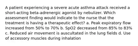 A patient experiencing a severe acute asthma attack received a short-acting beta-adrenergic agonist by nebulizer. Which assessment finding would indicate to the nurse that the treatment is having a therapeutic effect? a. Peak expiratory flow increased from 50% to 70% b. SpO2 decreased from 85% to 83% c. Reduced air movement is auscultated in the lung fields d. Use of accessory muscles during inhalation