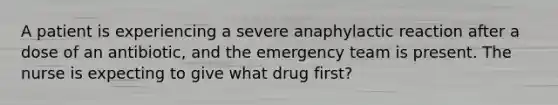 A patient is experiencing a severe anaphylactic reaction after a dose of an antibiotic, and the emergency team is present. The nurse is expecting to give what drug first?