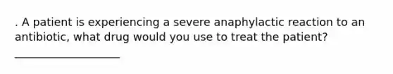 . A patient is experiencing a severe anaphylactic reaction to an antibiotic, what drug would you use to treat the patient? ___________________