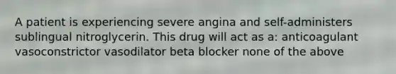 A patient is experiencing severe angina and self-administers sublingual nitroglycerin. This drug will act as a: anticoagulant vasoconstrictor vasodilator beta blocker none of the above