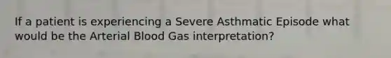 If a patient is experiencing a Severe Asthmatic Episode what would be the Arterial Blood Gas interpretation?