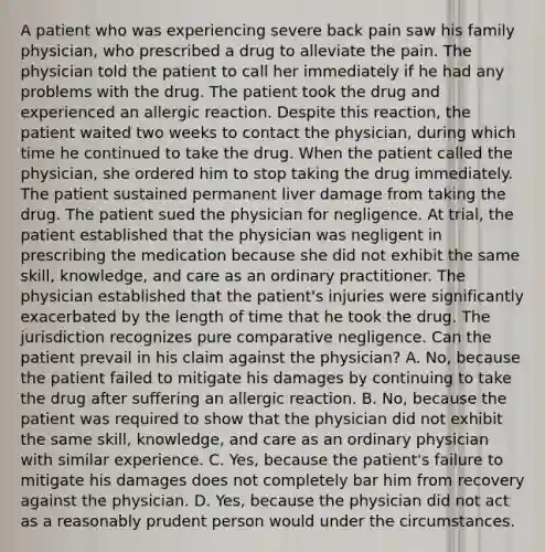 A patient who was experiencing severe back pain saw his family physician, who prescribed a drug to alleviate the pain. The physician told the patient to call her immediately if he had any problems with the drug. The patient took the drug and experienced an allergic reaction. Despite this reaction, the patient waited two weeks to contact the physician, during which time he continued to take the drug. When the patient called the physician, she ordered him to stop taking the drug immediately. The patient sustained permanent liver damage from taking the drug. The patient sued the physician for negligence. At trial, the patient established that the physician was negligent in prescribing the medication because she did not exhibit the same skill, knowledge, and care as an ordinary practitioner. The physician established that the patient's injuries were significantly exacerbated by the length of time that he took the drug. The jurisdiction recognizes pure comparative negligence. Can the patient prevail in his claim against the physician? A. No, because the patient failed to mitigate his damages by continuing to take the drug after suffering an allergic reaction. B. No, because the patient was required to show that the physician did not exhibit the same skill, knowledge, and care as an ordinary physician with similar experience. C. Yes, because the patient's failure to mitigate his damages does not completely bar him from recovery against the physician. D. Yes, because the physician did not act as a reasonably prudent person would under the circumstances.