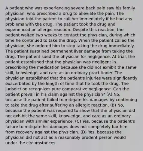 A patient who was experiencing severe back pain saw his family physician, who prescribed a drug to alleviate the pain. The physician told the patient to call her immediately if he had any problems with the drug. The patient took the drug and experienced an allergic reaction. Despite this reaction, the patient waited two weeks to contact the physician, during which time he continued to take the drug. When the patient called the physician, she ordered him to stop taking the drug immediately. The patient sustained permanent liver damage from taking the drug. The patient sued the physician for negligence. At trial, the patient established that the physician was negligent in prescribing the medication because she did not exhibit the same skill, knowledge, and care as an ordinary practitioner. The physician established that the patient's injuries were significantly exacerbated by the length of time that he took the drug. The jurisdiction recognizes pure comparative negligence. Can the patient prevail in his claim against the physician? (A) No, because the patient failed to mitigate his damages by continuing to take the drug after suffering an allergic reaction. (B) No, because the patient was required to show that the physician did not exhibit the same skill, knowledge, and care as an ordinary physician with similar experience. (C) Yes, because the patient's failure to mitigate his damages does not completely bar him from recovery against the physician. (D) Yes, because the physician did not act as a reasonably prudent person would under the circumstances.