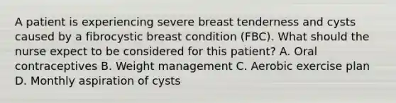 A patient is experiencing severe breast tenderness and cysts caused by a fibrocystic breast condition (FBC). What should the nurse expect to be considered for this patient? A. Oral contraceptives B. Weight management C. Aerobic exercise plan D. Monthly aspiration of cysts