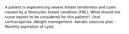 A patient is experiencing severe breast tenderness and cysts caused by a fibrocystic breast condition (FBC). What should the nurse expect to be considered for this patient? -Oral contraceptives -Weight management -Aerobic exercise plan -Monthly aspiration of cysts