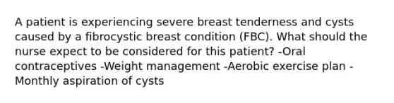 A patient is experiencing severe breast tenderness and cysts caused by a fibrocystic breast condition (FBC). What should the nurse expect to be considered for this patient? -Oral contraceptives -Weight management -Aerobic exercise plan -Monthly aspiration of cysts