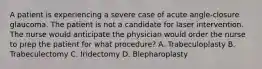 A patient is experiencing a severe case of acute angle-closure glaucoma. The patient is not a candidate for laser intervention. The nurse would anticipate the physician would order the nurse to prep the patient for what procedure? A. Trabeculoplasty B. Trabeculectomy C. Iridectomy D. Blepharoplasty