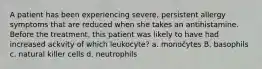 A patient has been experiencing severe, persistent allergy symptoms that are reduced when she takes an antihistamine. Before the treatment, this patient was likely to have had increased ackvity of which leukocyte? a. monočytes B. basophils c. natural killer cells d. neutrophils