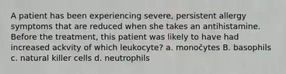 A patient has been experiencing severe, persistent allergy symptoms that are reduced when she takes an antihistamine. Before the treatment, this patient was likely to have had increased ackvity of which leukocyte? a. monočytes B. basophils c. natural killer cells d. neutrophils