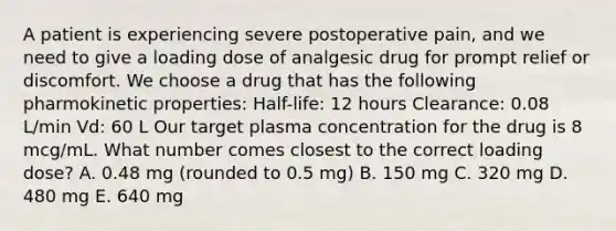 A patient is experiencing severe postoperative pain, and we need to give a loading dose of analgesic drug for prompt relief or discomfort. We choose a drug that has the following pharmokinetic properties: Half-life: 12 hours Clearance: 0.08 L/min Vd: 60 L Our target plasma concentration for the drug is 8 mcg/mL. What number comes closest to the correct loading dose? A. 0.48 mg (rounded to 0.5 mg) B. 150 mg C. 320 mg D. 480 mg E. 640 mg