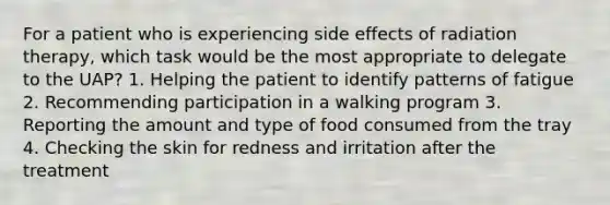 For a patient who is experiencing side effects of radiation therapy, which task would be the most appropriate to delegate to the UAP? 1. Helping the patient to identify patterns of fatigue 2. Recommending participation in a walking program 3. Reporting the amount and type of food consumed from the tray 4. Checking the skin for redness and irritation after the treatment