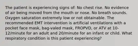 The patient is experiencing signs of: No chest rise. No evidence of air being moved from the mouth or nose. No breath sounds. Oxygen saturation extremely low or not obtainable. The recommended EMT intervention is artificial ventilations with a pocket face mask, bag-valed mask, FROPVD, or ATV at 10-12/minute for an adult and 20/minute for an infant or child. What respiratory condition is this patient experiencing?