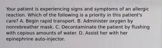 Your patient is experiencing signs and symptoms of an allergic reaction. Which of the following is a priority in this patient's care? A. Begin rapid transport. B. Administer oxygen by nonrebreather mask. C. Decontaminate the patient by flushing with copious amounts of water. D. Assist her with her epinephrine auto-injector.