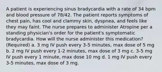 A patient is experiencing sinus bradycardia with a rate of 34 bpm and blood pressure of 78/42. The patient reports symptoms of chest pain, has cool and clammy skin, dyspnea, and feels like they may faint. The nurse prepares to administer Atropine per a standing physician's order for the patient's symptomatic bradycardia. How will the nurse administer this medication?(Required) a. 3 mg IV push every 3-5 minutes, max dose of 5 mg b. 2 mg IV push every 1-2 minutes, max dose of 3 mg c. 3-5 mg IV push every 1 minute, max dose 10 mg d. 1 mg IV push every 3-5 minutes, max dose of 3 mg.