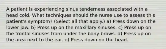 A patient is experiencing sinus tenderness associated with a head cold. What techniques should the nurse use to assess this patient's symptom? (Select all that apply.) a) Press down on the lower jaw. b) Press up on the maxillary sinuses. c) Press up on the frontal sinuses from under the bony brows. d) Press up on the area next to the ear. e) Press down on the head.