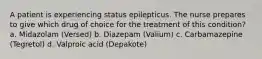 A patient is experiencing status epilepticus. The nurse prepares to give which drug of choice for the treatment of this condition? a. Midazolam (Versed) b. Diazepam (Valium) c. Carbamazepine (Tegretol) d. Valproic acid (Depakote)